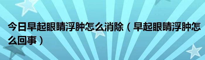 今日早起眼睛浮肿怎么消除（早起眼睛浮肿怎么回事）