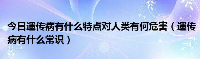 今日遗传病有什么特点对人类有何危害（遗传病有什么常识）