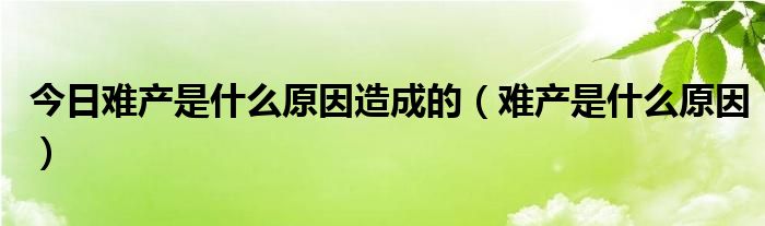 今日难产是什么原因造成的（难产是什么原因）