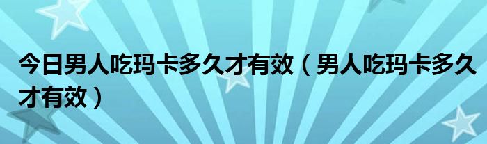 今日男人吃玛卡多久才有效（男人吃玛卡多久才有效）