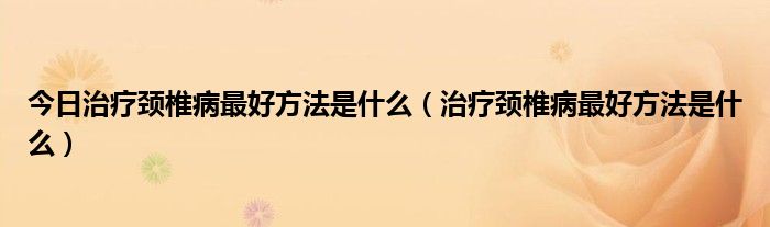 今日治疗颈椎病最好方法是什么（治疗颈椎病最好方法是什么）