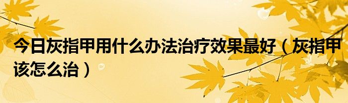 今日灰指甲用什么办法治疗效果最好（灰指甲该怎么治）