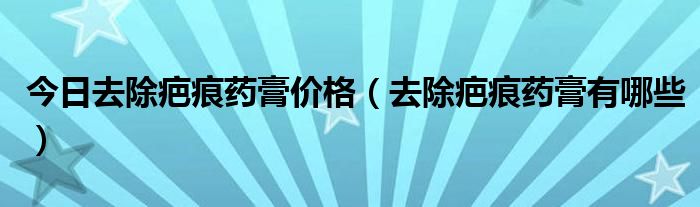 今日去除疤痕药膏价格（去除疤痕药膏有哪些）