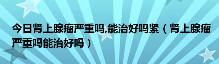 今日肾上腺瘤严重吗,能治好吗紧（肾上腺瘤严重吗能治好吗）