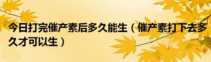 今日打完催产素后多久能生（催产素打下去多久才可以生）