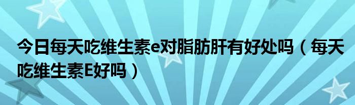 今日每天吃维生素e对脂肪肝有好处吗（每天吃维生素E好吗）