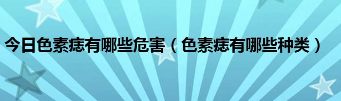 今日色素痣有哪些危害（色素痣有哪些种类）