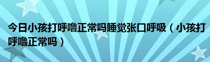 今日小孩打呼噜正常吗睡觉张口呼吸（小孩打呼噜正常吗）