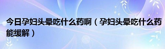 今日孕妇头晕吃什么药啊（孕妇头晕吃什么药能缓解）