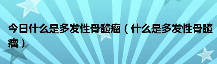 今日什么是多发性骨髓瘤（什么是多发性骨髓瘤）