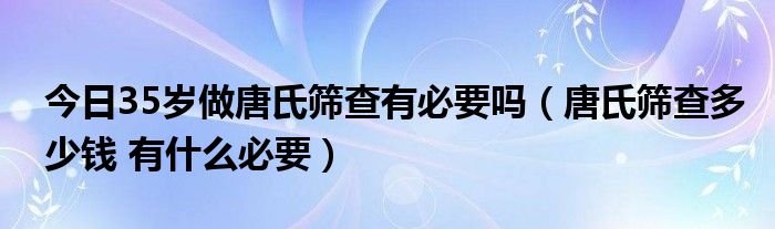 今日35岁做唐氏筛查有必要吗（唐氏筛查多少钱 有什么必要）