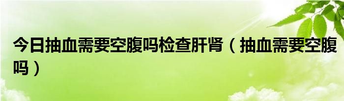 今日抽血需要空腹吗检查肝肾（抽血需要空腹吗）