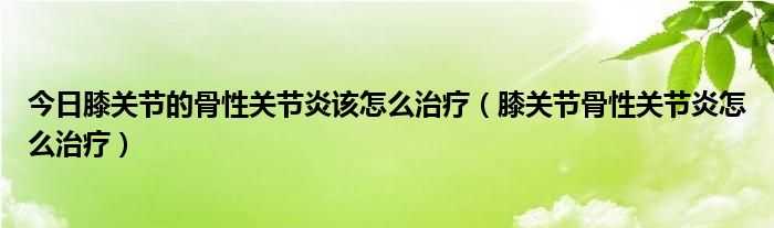 今日膝关节的骨性关节炎该怎么治疗（膝关节骨性关节炎怎么治疗）