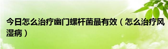 今日怎么治疗幽门螺杆菌最有效（怎么治疗风湿病）