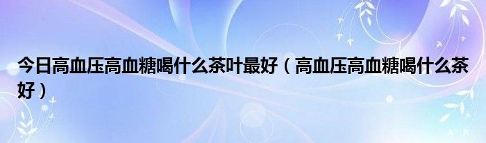 今日高血压高血糖喝什么茶叶最好（高血压高血糖喝什么茶好）