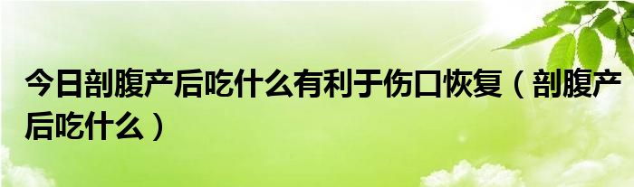 今日剖腹产后吃什么有利于伤口恢复（剖腹产后吃什么）