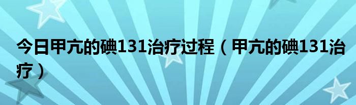 今日甲亢的碘131治疗过程（甲亢的碘131治疗）