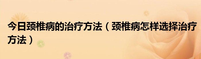 今日颈椎病的治疗方法（颈椎病怎样选择治疗方法）