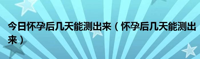 今日怀孕后几天能测出来（怀孕后几天能测出来）