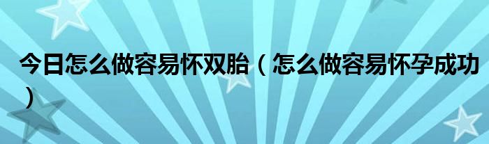 今日怎么做容易怀双胎（怎么做容易怀孕成功）