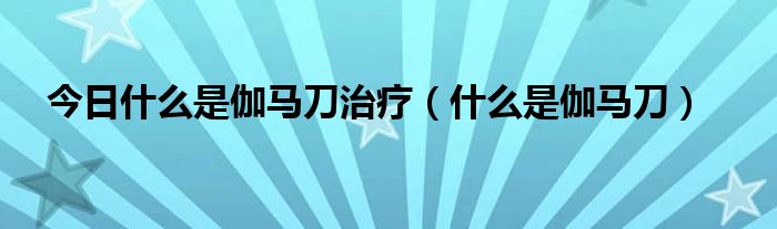 今日什么是伽马刀治疗（什么是伽马刀）