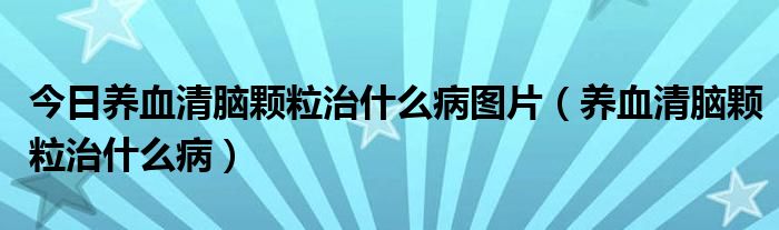 今日养血清脑颗粒治什么病图片（养血清脑颗粒治什么病）