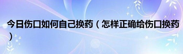 今日伤口如何自己换药（怎样正确给伤口换药）