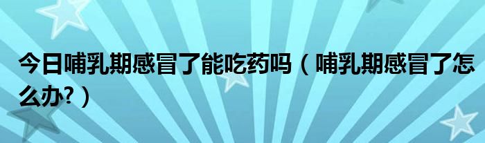 今日哺乳期感冒了能吃药吗（哺乳期感冒了怎么办?）