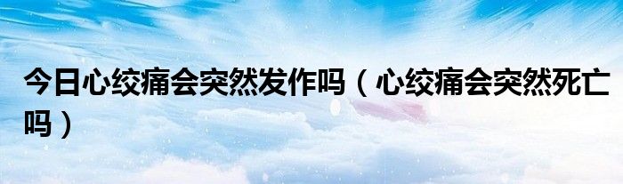 今日心绞痛会突然发作吗（心绞痛会突然死亡吗）