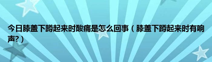 今日膝盖下蹲起来时酸痛是怎么回事（膝盖下蹲起来时有响声?）