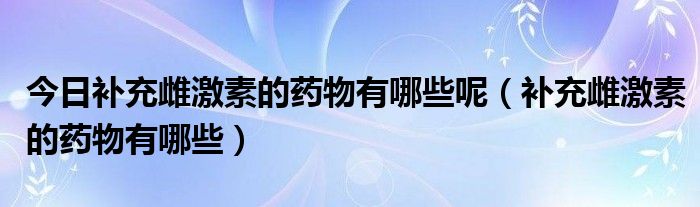 今日补充雌激素的药物有哪些呢（补充雌激素的药物有哪些）