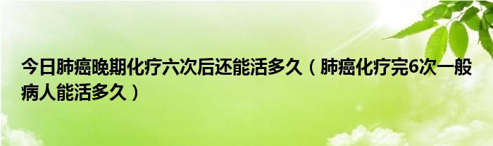 今日肺癌晚期化疗六次后还能活多久（肺癌化疗完6次一般病人能活多久）