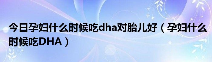 今日孕妇什么时候吃dha对胎儿好（孕妇什么时候吃DHA）