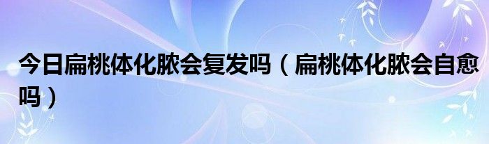 今日扁桃体化脓会复发吗（扁桃体化脓会自愈吗）