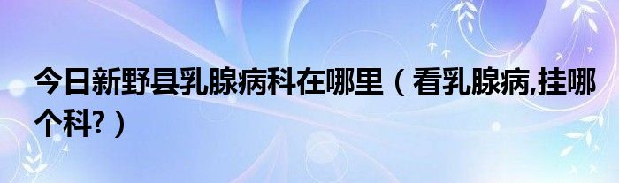 今日新野县乳腺病科在哪里（看乳腺病,挂哪个科?）