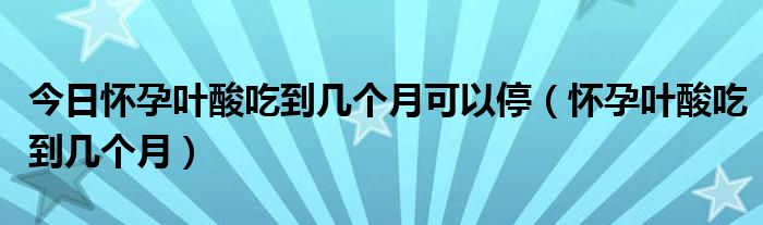 今日怀孕叶酸吃到几个月可以停（怀孕叶酸吃到几个月）