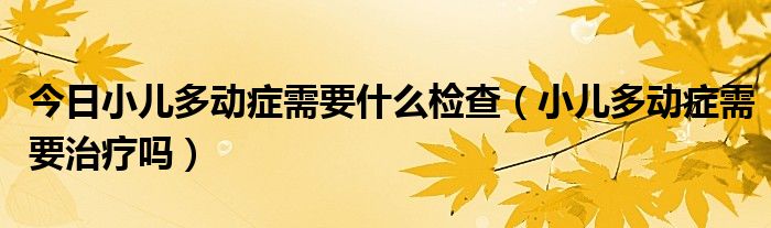 今日小儿多动症需要什么检查（小儿多动症需要治疗吗）