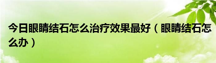 今日眼睛结石怎么治疗效果最好（眼睛结石怎么办）