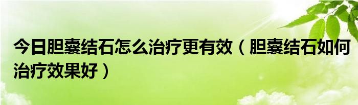 今日胆囊结石怎么治疗更有效（胆囊结石如何治疗效果好）