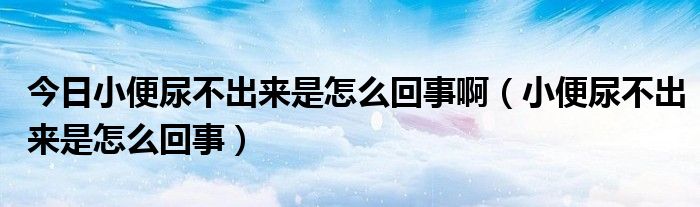 今日小便尿不出来是怎么回事啊（小便尿不出来是怎么回事）