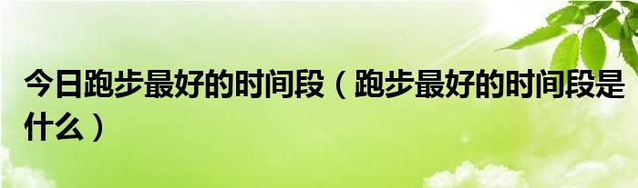 今日跑步最好的时间段（跑步最好的时间段是什么）