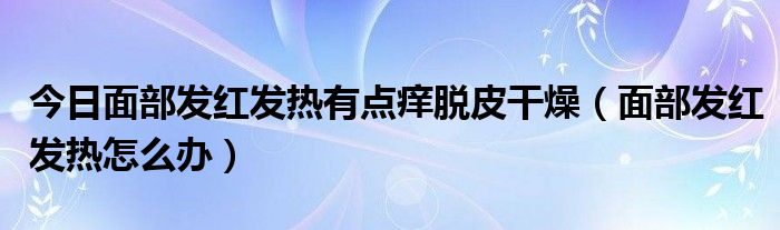 今日面部发红发热有点痒脱皮干燥（面部发红发热怎么办）