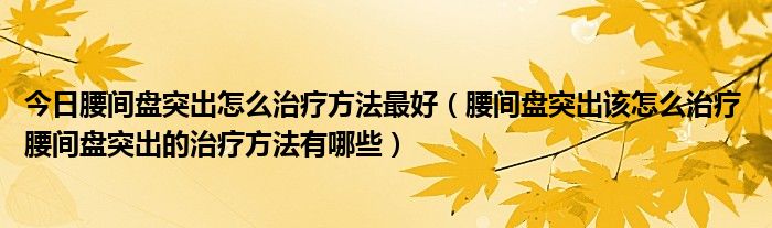 今日腰间盘突出怎么治疗方法最好（腰间盘突出该怎么治疗 腰间盘突出的治疗方法有哪些）