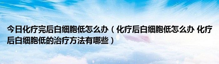 今日化疗完后白细胞低怎么办（化疗后白细胞低怎么办 化疗后白细胞低的治疗方法有哪些）