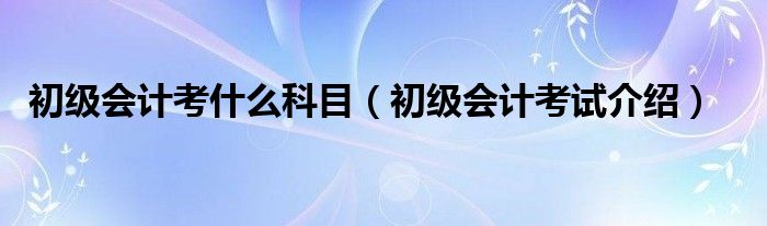 初级会计考什么科目（初级会计考试介绍）