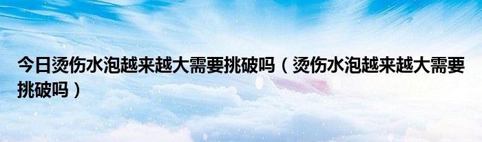 今日烫伤水泡越来越大需要挑破吗（烫伤水泡越来越大需要挑破吗）