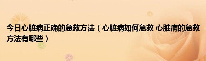 今日心脏病正确的急救方法（心脏病如何急救 心脏病的急救方法有哪些）