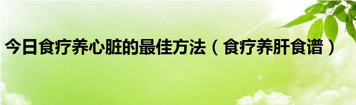 今日食疗养心脏的最佳方法（食疗养肝食谱）