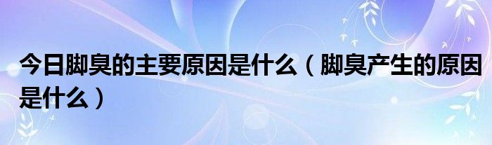 今日脚臭的主要原因是什么（脚臭产生的原因是什么）