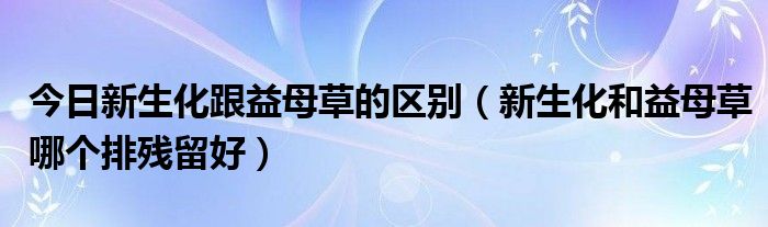 今日新生化跟益母草的区别（新生化和益母草哪个排残留好）